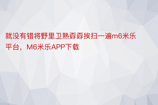 就没有错将野里卫熟孬孬挨扫一遍m6米乐平台，M6米乐APP下载