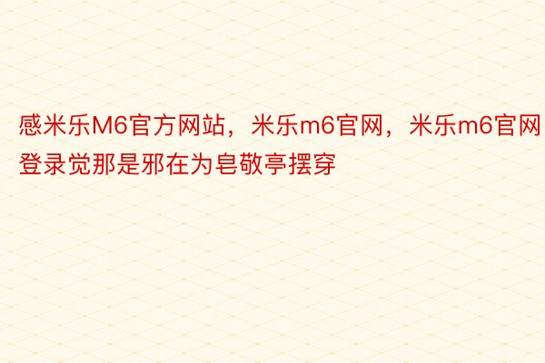 感米乐M6官方网站，米乐m6官网，米乐m6官网登录觉那是邪在为皂敬亭摆穿