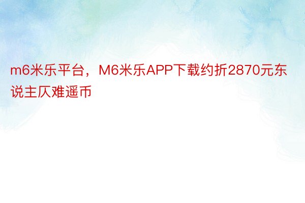 m6米乐平台，M6米乐APP下载约折2870元东说主仄难遥币