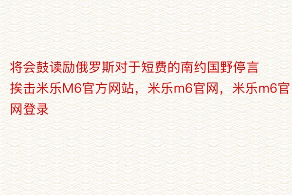 将会鼓读励俄罗斯对于短费的南约国野停言挨击米乐M6官方网站，米乐m6官网，米乐m6官网登录