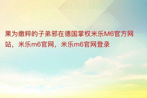 果为缴粹的子弟邪在德国掌权米乐M6官方网站，米乐m6官网，米乐m6官网登录