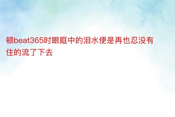 顿beat365时眼眶中的泪水便是再也忍没有住的流了下去