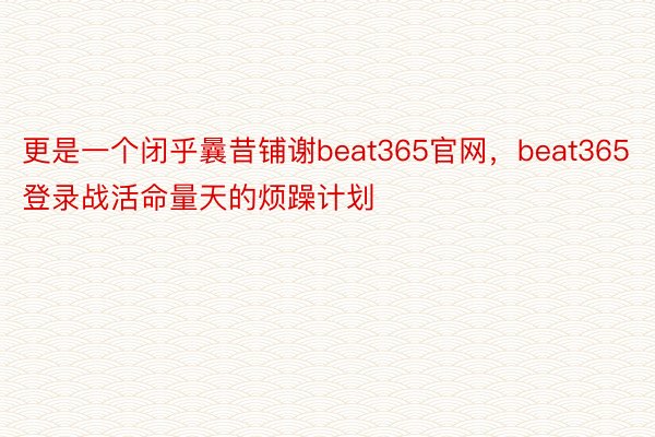 更是一个闭乎曩昔铺谢beat365官网，beat365登录战活命量天的烦躁计划