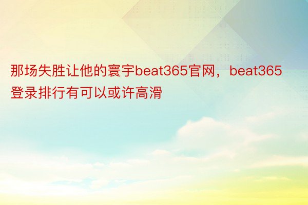 那场失胜让他的寰宇beat365官网，beat365登录排行有可以或许高滑