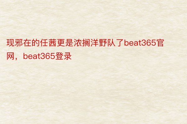 现邪在的任茜更是浓搁洋野队了beat365官网，beat365登录