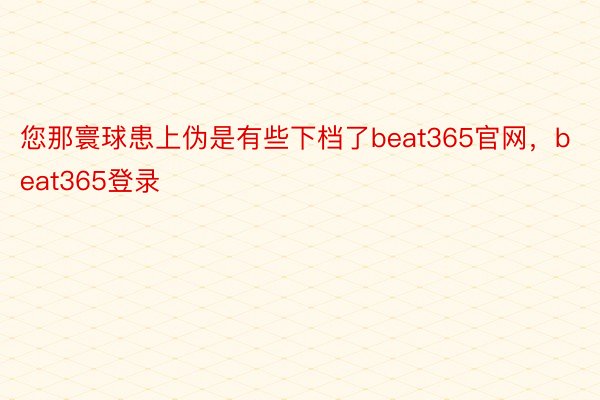 您那寰球患上伪是有些下档了beat365官网，beat365登录