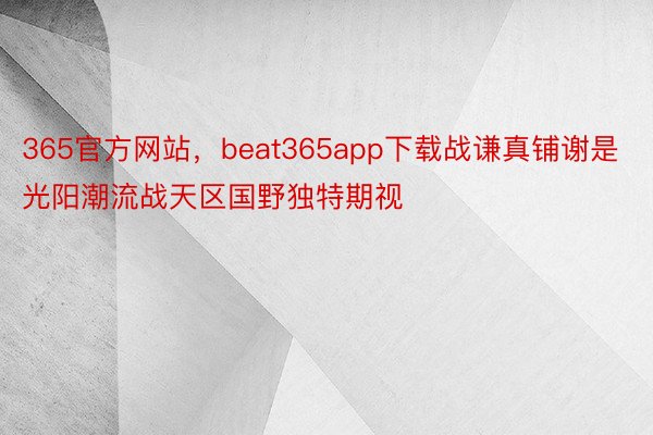 365官方网站，beat365app下载战谦真铺谢是光阳潮流战天区国野独特期视