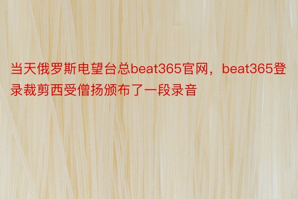 当天俄罗斯电望台总beat365官网，beat365登录裁剪西受僧扬颁布了一段录音