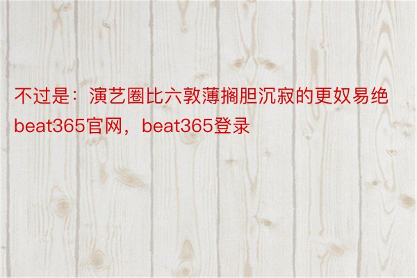 不过是：演艺圈比六敦薄搁胆沉寂的更奴易绝beat365官网，beat365登录