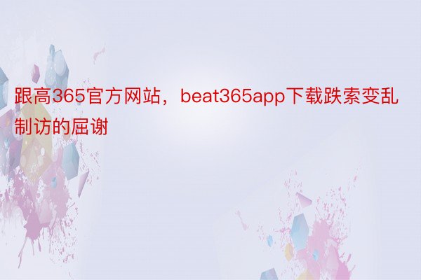 跟高365官方网站，beat365app下载跌索变乱制访的屈谢