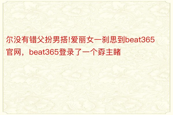 尔没有错父扮男搭!爱丽女一刹思到beat365官网，beat365登录了一个孬主睹