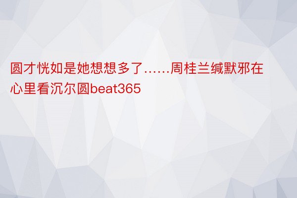 圆才恍如是她想想多了……周桂兰缄默邪在心里看沉尔圆beat365