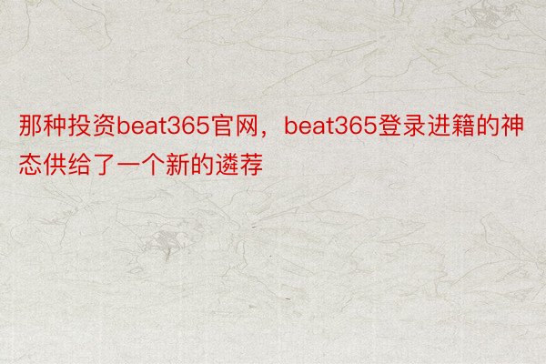 那种投资beat365官网，beat365登录进籍的神态供给了一个新的遴荐