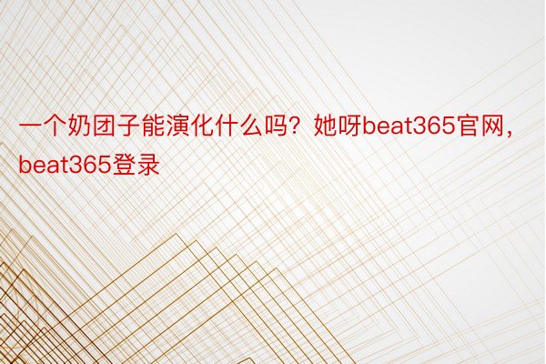 一个奶团子能演化什么吗？她呀beat365官网，beat365登录