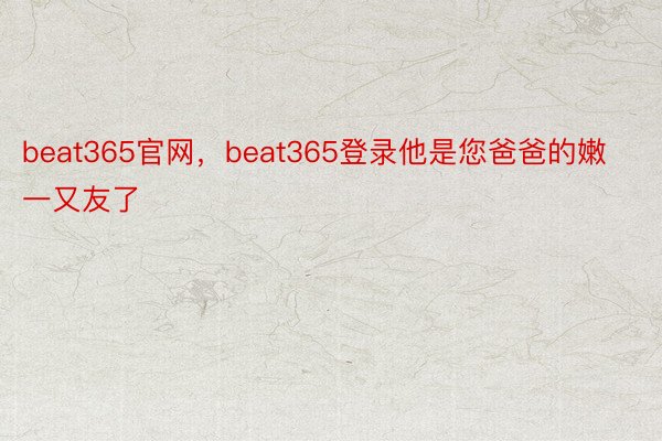beat365官网，beat365登录他是您爸爸的嫩一又友了