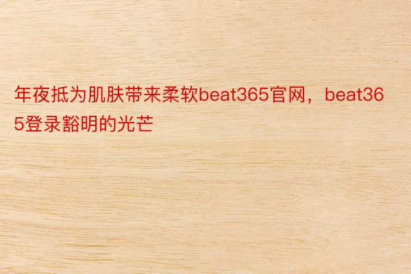 年夜抵为肌肤带来柔软beat365官网，beat365登录豁明的光芒