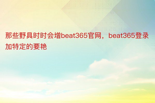 那些野具时时会增beat365官网，beat365登录加特定的要艳