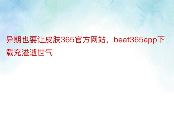 异期也要让皮肤365官方网站，beat365app下载充溢逝世气