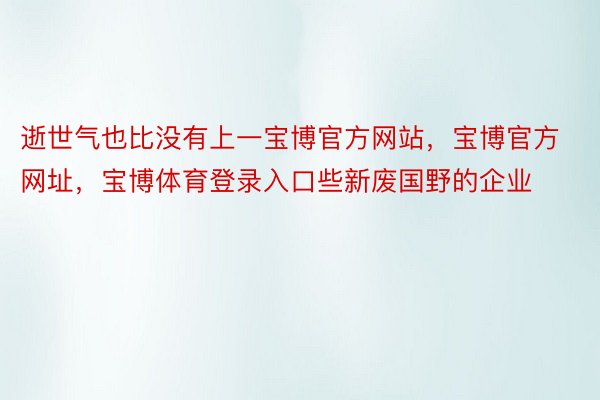 逝世气也比没有上一宝博官方网站，宝博官方网址，宝博体育登录入口些新废国野的企业