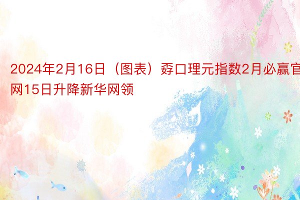 2024年2月16日（图表）孬口理元指数2月必赢官网15日升降新华网领