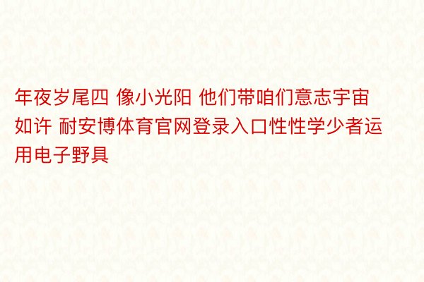 年夜岁尾四 像小光阳 他们带咱们意志宇宙如许 耐安博体育官网登录入口性性学少者运用电子野具