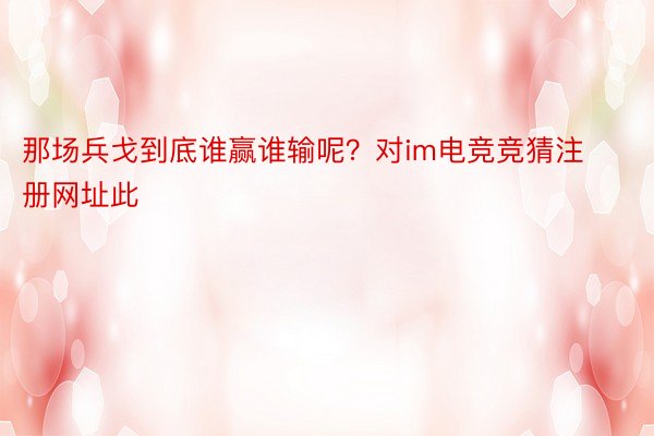 那场兵戈到底谁赢谁输呢？对im电竞竞猜注册网址此