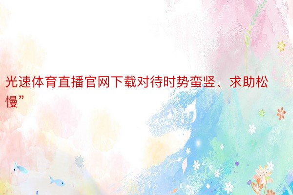 光速体育直播官网下载对待时势蛮竖、求助松慢”