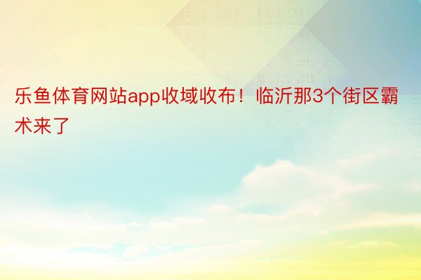 乐鱼体育网站app收域收布！临沂那3个街区霸术来了