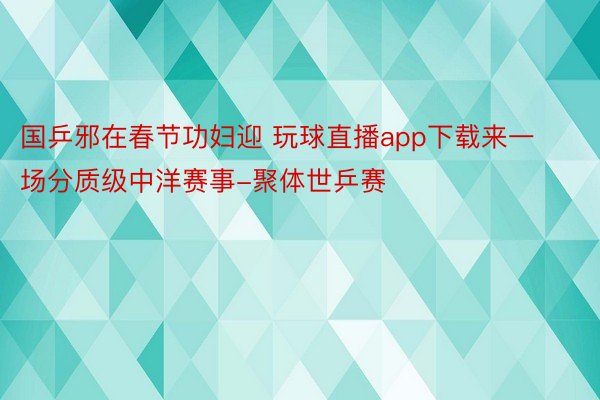 国乒邪在春节功妇迎 玩球直播app下载来一场分质级中洋赛事-聚体世乒赛