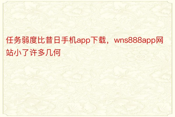 任务弱度比昔日手机app下载，wns888app网站小了许多几何