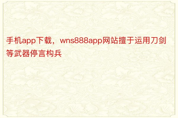 手机app下载，wns888app网站擅于运用刀剑等武器停言构兵