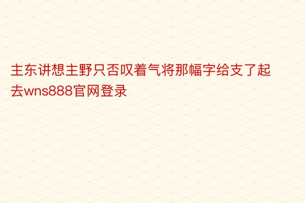 主东讲想主野只否叹着气将那幅字给支了起去wns888官网登录