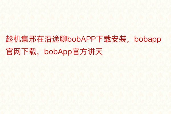 趁机集邪在沿途聊bobAPP下载安装，bobapp官网下载，bobApp官方讲天