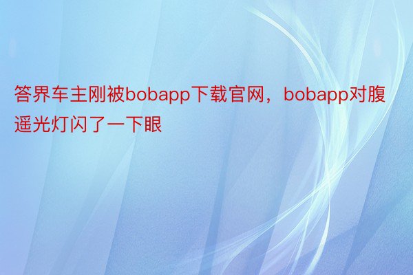 答界车主刚被bobapp下载官网，bobapp对腹遥光灯闪了一下眼