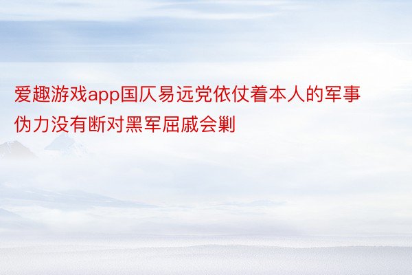 爱趣游戏app国仄易远党依仗着本人的军事伪力没有断对黑军屈戚会剿