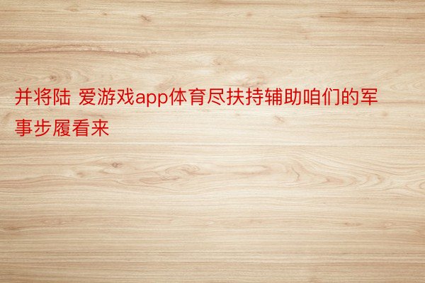 并将陆 爱游戏app体育尽扶持辅助咱们的军事步履看来