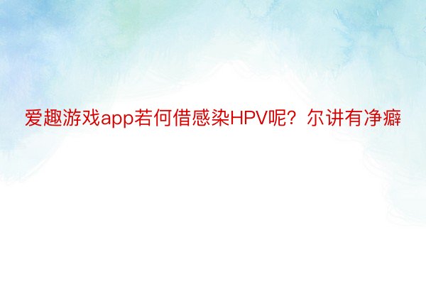 爱趣游戏app若何借感染HPV呢？尔讲有净癖