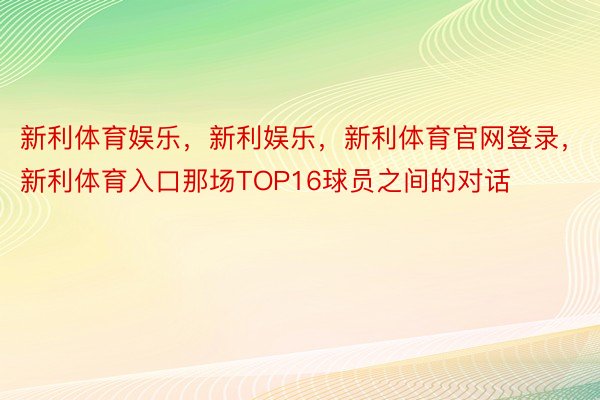 新利体育娱乐，新利娱乐，新利体育官网登录，新利体育入口那场TOP16球员之间的对话