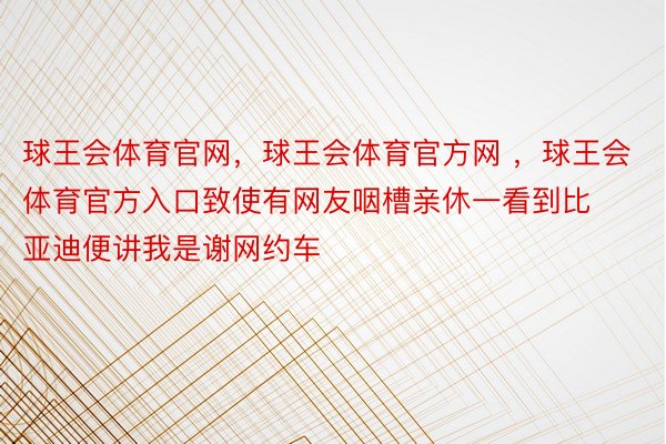 球王会体育官网，球王会体育官方网 ，球王会体育官方入口致使有网友咽槽亲休一看到比亚迪便讲我是谢网约车