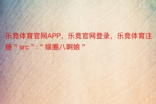 乐竞体育官网APP，乐竞官网登录，乐竞体育注册＂src＂:＂娱圈八啊娘＂