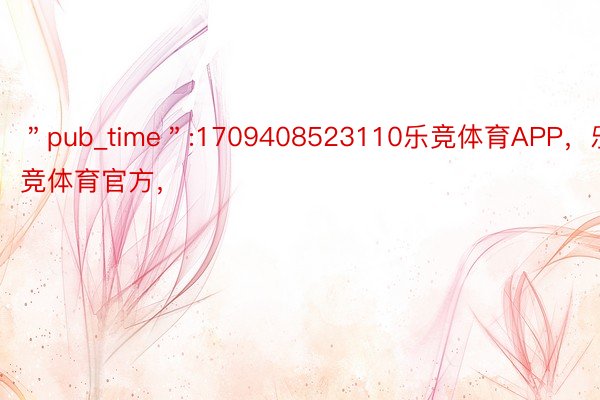 ＂pub_time＂:1709408523110乐竞体育APP，乐竞体育官方，