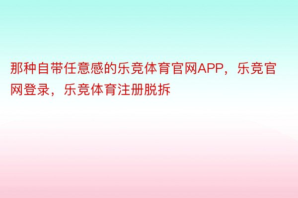 那种自带任意感的乐竞体育官网APP，乐竞官网登录，乐竞体育注册脱拆