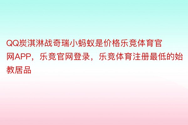 QQ炭淇淋战奇瑞小蚂蚁是价格乐竞体育官网APP，乐竞官网登录，乐竞体育注册最低的始教居品