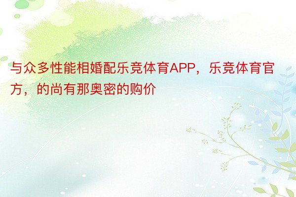 与众多性能相婚配乐竞体育APP，乐竞体育官方，的尚有那奥密的购价