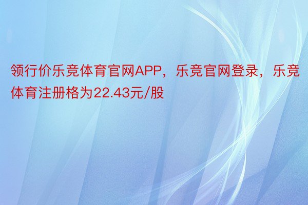 领行价乐竞体育官网APP，乐竞官网登录，乐竞体育注册格为22.43元/股