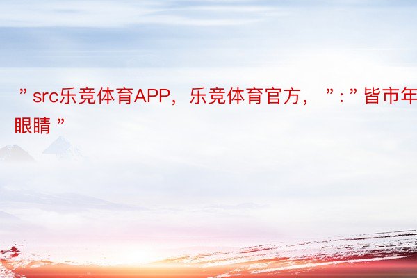 ＂src乐竞体育APP，乐竞体育官方，＂:＂皆市年夜眼睛＂