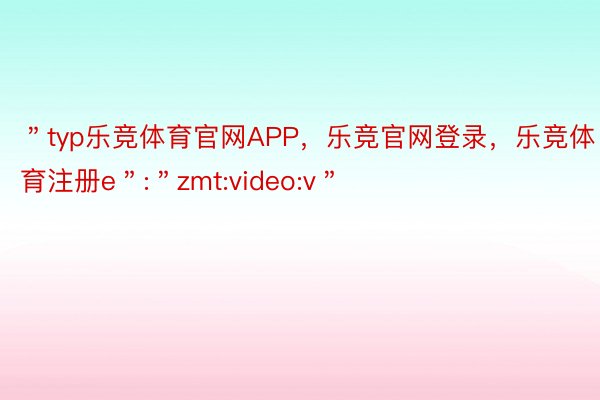 ＂typ乐竞体育官网APP，乐竞官网登录，乐竞体育注册e＂:＂zmt:video:v＂