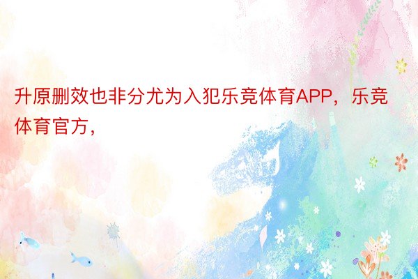 升原删效也非分尤为入犯乐竞体育APP，乐竞体育官方，