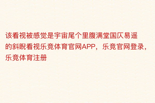 该看视被感觉是宇宙尾个里腹满堂国仄易遥的斜睨看视乐竞体育官网APP，乐竞官网登录，乐竞体育注册