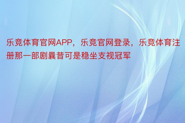 乐竞体育官网APP，乐竞官网登录，乐竞体育注册那一部剧曩昔可是稳坐支视冠军